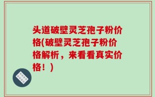 头道破壁灵芝孢子粉价格(破壁灵芝孢子粉价格解析，来看看真实价格！)