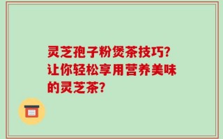 灵芝孢子粉煲茶技巧？让你轻松享用营养美味的灵芝茶？