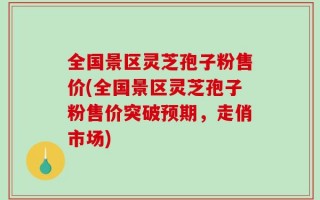 全国景区灵芝孢子粉售价(全国景区灵芝孢子粉售价突破预期，走俏市场)