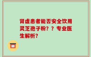 肾虚患者能否安全饮用灵芝孢子粉？？专业医生解析？