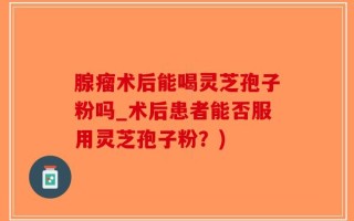 腺瘤术后能喝灵芝孢子粉吗_术后患者能否服用灵芝孢子粉？)