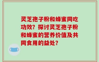 灵芝孢子粉和蜂蜜同吃功效？探讨灵芝孢子粉和蜂蜜的营养价值及共同食用的益处？