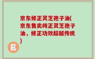 京东修正灵芝孢子油(京东售卖纯正灵芝孢子油，修正功效超越传统)