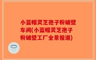 小蓝帽灵芝孢子粉破壁车间(小蓝帽灵芝孢子粉破壁工厂全景报道)