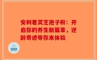 安利君灵芝孢子粉：开启你的养生新篇章，逆龄奇迹等你来体验
