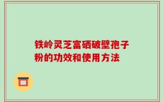 铁岭灵芝富硒破壁孢子粉的功效和使用方法