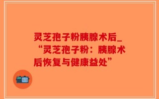 灵芝孢子粉胰腺术后_“灵芝孢子粉：胰腺术后恢复与健康益处”