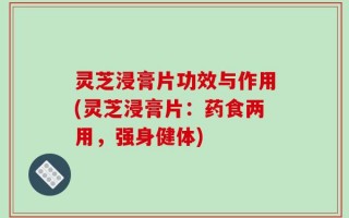 灵芝浸膏片功效与作用(灵芝浸膏片：药食两用，强身健体)