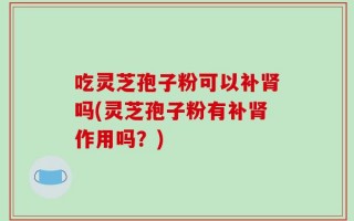 吃灵芝孢子粉可以补肾吗(灵芝孢子粉有补肾作用吗？)