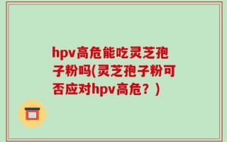 hpv高危能吃灵芝孢子粉吗(灵芝孢子粉可否应对hpv高危？)