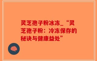 灵芝孢子粉冰冻_“灵芝孢子粉：冷冻保存的秘诀与健康益处”
