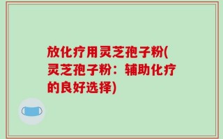 放化疗用灵芝孢子粉(灵芝孢子粉：辅助化疗的良好选择)