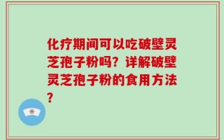 化疗期间可以吃破壁灵芝孢子粉吗？详解破壁灵芝孢子粉的食用方法？