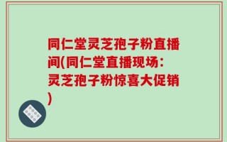 同仁堂灵芝孢子粉直播间(同仁堂直播现场：灵芝孢子粉惊喜大促销)