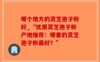 哪个地方的灵芝孢子粉好_“优质灵芝孢子粉产地推荐：哪里的灵芝孢子粉最好？”