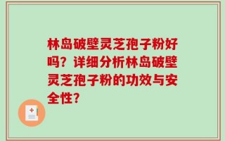林岛破壁灵芝孢子粉好吗？详细分析林岛破壁灵芝孢子粉的功效与安全性？