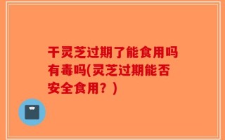 干灵芝过期了能食用吗有毒吗(灵芝过期能否安全食用？)
