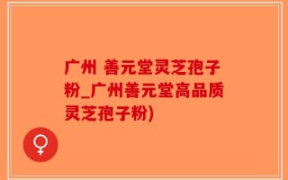 广州 善元堂灵芝孢子粉_广州善元堂高品质灵芝孢子粉)