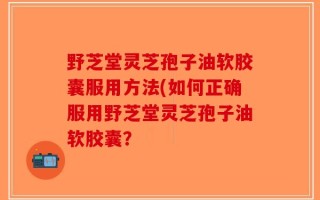 野芝堂灵芝孢子油软胶囊服用方法(如何正确服用野芝堂灵芝孢子油软胶囊？
