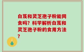 白芨和灵芝孢子粉能同食吗？科学解析白芨和灵芝孢子粉的食用方法？
