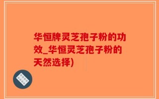 华恒牌灵芝孢子粉的功效_华恒灵芝孢子粉的天然选择)