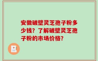 安徽破壁灵芝孢子粉多少钱？了解破壁灵芝孢子粉的市场价格？