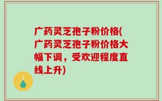 广药灵芝孢子粉价格(广药灵芝孢子粉价格大幅下调，受欢迎程度直线上升)