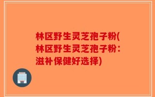 林区野生灵芝孢子粉(林区野生灵芝孢子粉：滋补保健好选择)