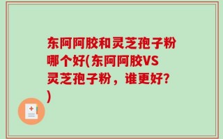 东阿阿胶和灵芝孢子粉哪个好(东阿阿胶VS灵芝孢子粉，谁更好？)