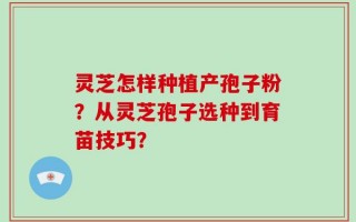 灵芝怎样种植产孢子粉？从灵芝孢子选种到育苗技巧？
