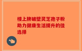 楼上牌破壁灵芝孢子粉助力健康生活提升的佳选择