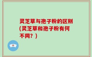 灵芝草与孢子粉的区别(灵芝草和孢子粉有何不同？)