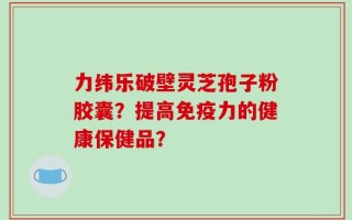 力纬乐破壁灵芝孢子粉胶囊？提高免疫力的健康保健品？