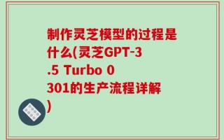 制作灵芝模型的过程是什么(灵芝GPT-3.5 Turbo 0301的生产流程详解)