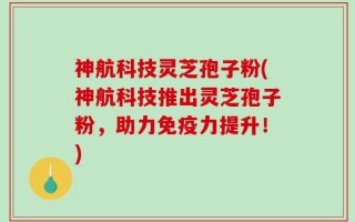 神航科技灵芝孢子粉(神航科技推出灵芝孢子粉，助力免疫力提升！)