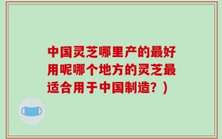 中国灵芝哪里产的最好用呢哪个地方的灵芝最适合用于中国制造？)
