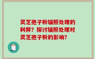 灵芝孢子粉辐照处理的利弊？探讨辐照处理对灵芝孢子粉的影响？
