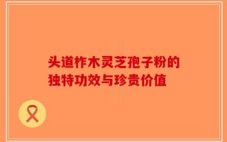 头道柞木灵芝孢子粉的独特功效与珍贵价值