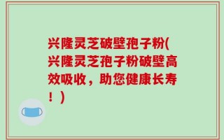 兴隆灵芝破壁孢子粉(兴隆灵芝孢子粉破壁高效吸收，助您健康长寿！)