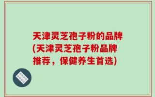 天津灵芝孢子粉的品牌(天津灵芝孢子粉品牌推荐，保健养生首选)