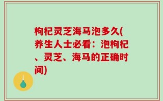 枸杞灵芝海马泡多久(养生人士必看：泡枸杞、灵芝、海马的正确时间)