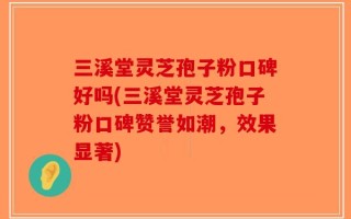 三溪堂灵芝孢子粉口碑好吗(三溪堂灵芝孢子粉口碑赞誉如潮，效果显著)