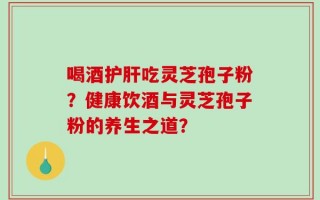 喝酒护肝吃灵芝孢子粉？健康饮酒与灵芝孢子粉的养生之道？