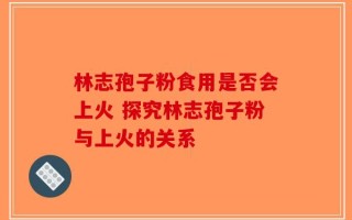 林志孢子粉食用是否会上火 探究林志孢子粉与上火的关系
