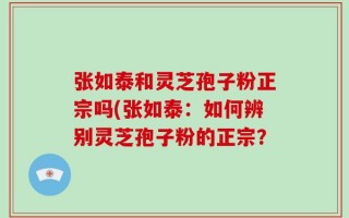 张如泰和灵芝孢子粉正宗吗(张如泰：如何辨别灵芝孢子粉的正宗？