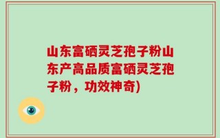 山东富硒灵芝孢子粉山东产高品质富硒灵芝孢子粉，功效神奇)