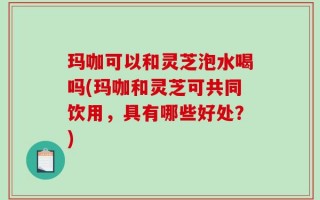 玛咖可以和灵芝泡水喝吗(玛咖和灵芝可共同饮用，具有哪些好处？)