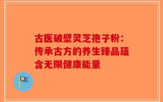 古医破壁灵芝孢子粉：传承古方的养生臻品蕴含无限健康能量