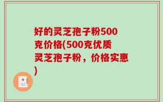 好的灵芝孢子粉500克价格(500克优质灵芝孢子粉，价格实惠)