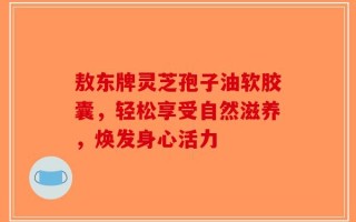 敖东牌灵芝孢子油软胶囊，轻松享受自然滋养，焕发身心活力